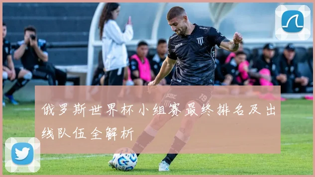俄罗斯世界杯小组赛最终排名及出线队伍全解析